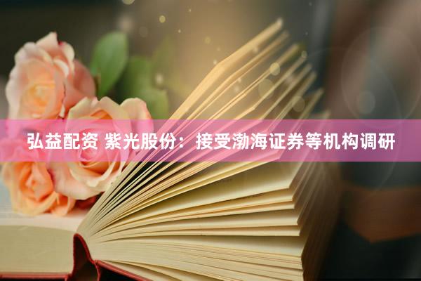 弘益配资 紫光股份：接受渤海证券等机构调研