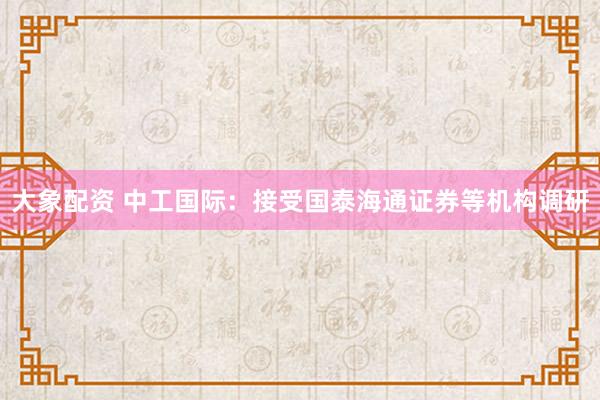 大象配资 中工国际：接受国泰海通证券等机构调研