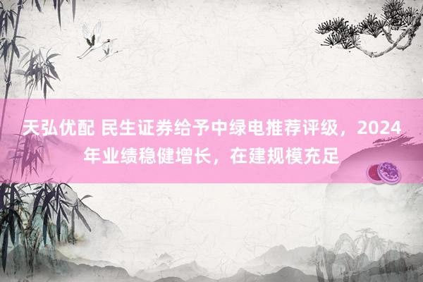 天弘优配 民生证券给予中绿电推荐评级，2024年业绩稳健增长，在建规模充足