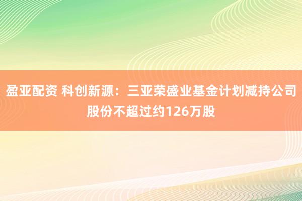 盈亚配资 科创新源：三亚荣盛业基金计划减持公司股份不超过约126万股