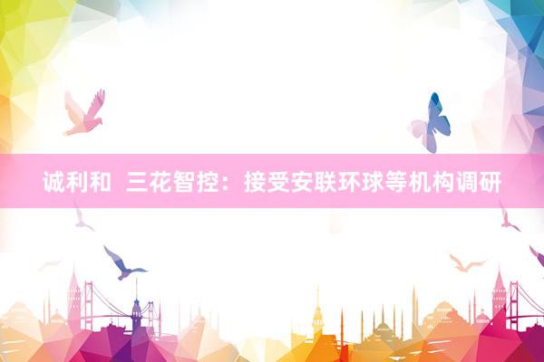 诚利和  三花智控：接受安联环球等机构调研
