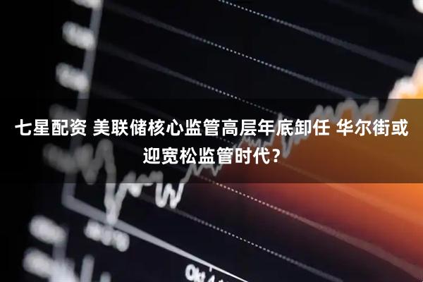 七星配资 美联储核心监管高层年底卸任 华尔街或迎宽松监管时代？