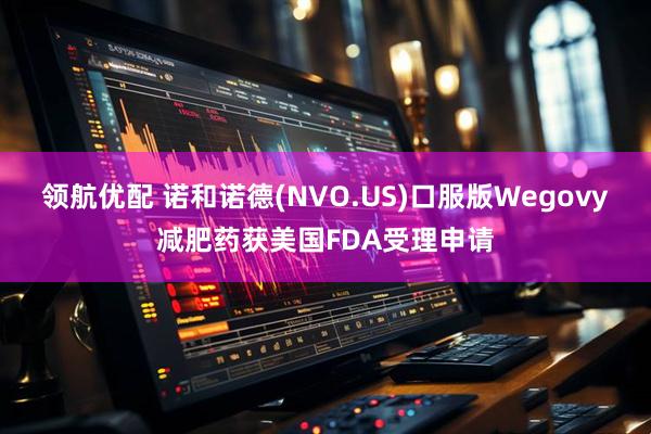 领航优配 诺和诺德(NVO.US)口服版Wegovy减肥药获美国FDA受理申请