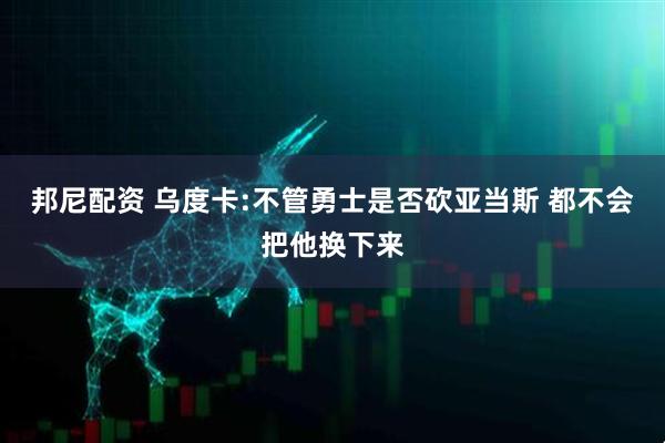 邦尼配资 乌度卡:不管勇士是否砍亚当斯 都不会把他换下来