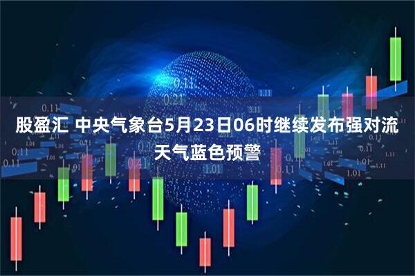 股盈汇 中央气象台5月23日06时继续发布强对流天气蓝色预警