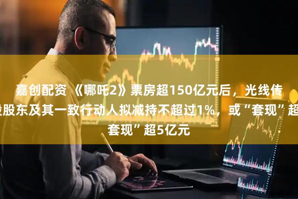 嘉创配资 《哪吒2》票房超150亿元后，光线传媒控股股东及其一致行动人拟减持不超过1%，或“套现”超5亿元
