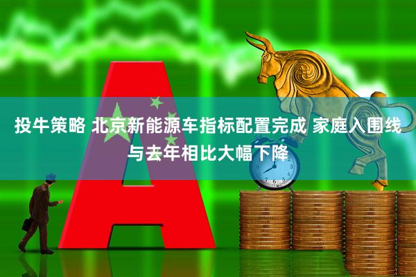 投牛策略 北京新能源车指标配置完成 家庭入围线与去年相比大幅下降