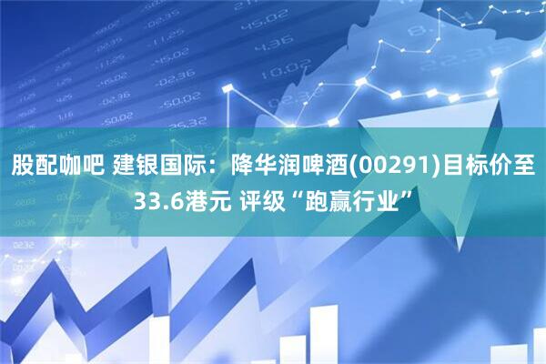 股配咖吧 建银国际：降华润啤酒(00291)目标价至33.6港元 评级“跑赢行业”
