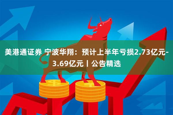 美港通证券 宁波华翔：预计上半年亏损2.73亿元-3.69亿元丨公告精选