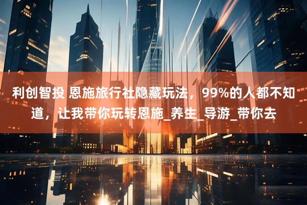 利创智投 恩施旅行社隐藏玩法，99%的人都不知道，让我带你玩转恩施_养生_导游_带你去