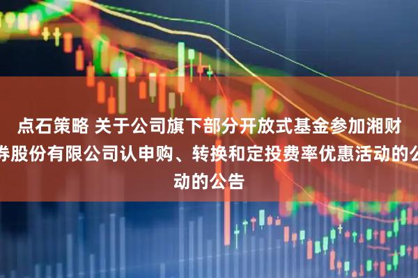 点石策略 关于公司旗下部分开放式基金参加湘财证券股份有限公司认申购、转换和定投费率优惠活动的公告