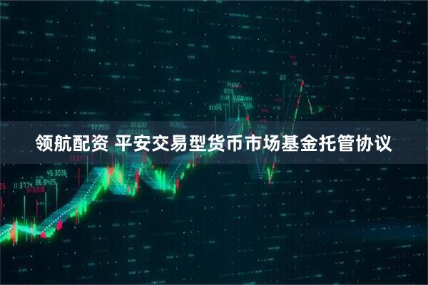 领航配资 平安交易型货币市场基金托管协议