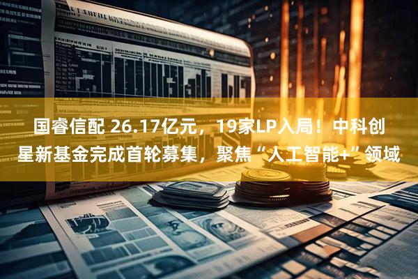 国睿信配 26.17亿元，19家LP入局！中科创星新基金完成首轮募集，聚焦“人工智能+”领域