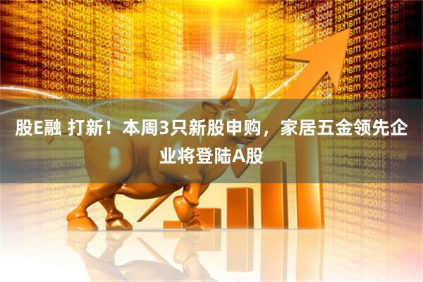 股E融 打新！本周3只新股申购，家居五金领先企业将登陆A股