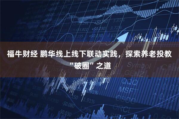 福牛财经 鹏华线上线下联动实践，探索养老投教“破圈”之道