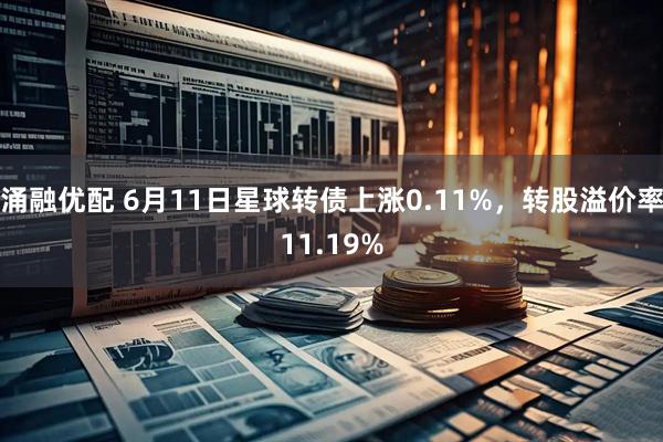 涌融优配 6月11日星球转债上涨0.11%,转股溢价率11.19%