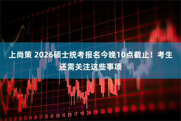 上尚策 2026硕士统考报名今晚10点截止！考生还需关注这些事项